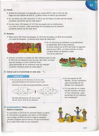 • Carmen ha hecho un pedido de 250 refrescos para su bar.
El 36% de los refrescos eran de cola. Del resto, la mitad
eran de naranja y la otra mitad de limón.
¿Qué porcentaje de los refrescos eran de naranja?
¿Cuántos refrescos pidió de cada sabor?
5. Calcula cuál es el porcentaje en cada caso. '"
3. Calcula.
• Andrea ha comprado un ordenador que cuesta 835 € más' el 16 % de IVA.
Paga con dos billetes de 500 €. ¿Cuánto dinero le tienen que devolver?
• En una bolsa hay 240 caramelos. El 45 % son de fresa y el resto son de menta.
¿Cuántos caramelos hay de cada sabor?
. -
• Un tren tiene 150 plazas. El 12 % de las plazas son en coche-Gama
y el restq en asiento. ¿Qué porcentaje de las plazas son en asiento?
¿Cuántas plazas hay de cada tipo?
:4. Resuelve.
• Mario tiene 350 fotos de paisajes. El 24 % son de playas, el 36 % de montañas
y el resto de bosques. ¿Cuántas fotos tiene de cada tipo?
• En un concurso de disfraces, el ayuntamiento
ha destinado 450 € para premios.
El primer premio es el 62% del total, el segundo
premio es el 28 %, Y el tercer premio, el resto.
¿Cuánto dinero se destina a cada
uno de los premios?
• En una clase de 24 alumnos, 6 van en ruta.
¿Qué porcentaje de los alumnos van en ruta?
Construye una tabla de proporcionalidad ycalcula.
De cada 100 alumnos, 25 van en ruta.
Van en ruta el 25 % de los alumnos.
• En una huerta de 38
árboles, 19 son manzanos.
¿Qué porcentaje de los
árboles son manzanos?
• En una sala de un museo
hay 85 insectos. De ellos
17 son mariposas. ¿Qué
porcentaje de los insectos
son mariposas?
6. RAZONAMIENTO. Piensa y contesta.
Explica tu respuesta.
En una clase, el 25 % de los alumnos tienen un perro,
el 12 % tienen una pecera con peces, el 3 % tienen
una tortuga y el 65 % no tienen ninguna mascota.
¿Puedes asegurar que al menos uno de los alumnos
de la clase tiene más de una mascota?
(
(
------------------------------------------------------------------------------------~
157
 