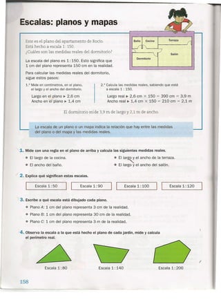 Escalas: planos y mapas
Este es el plano del apartamento de Rocío.
Está hecho a escala 1: 150.
¿Cuáles son las medidas reales del dormitorio?
La escala del plano es 1: 15'0. Esto significa que
1 cm del plano representa 150 cm en la realidad.
Para calcular las medidas reales del dormitorio,
sigue estos pasos:
Baño Cocina Terraza
f1
V11i
j/ Salón
Dormitorio
1.° Mide en centímetros, en el plano,
el largo y el ancho del dormitorio.
2.° Calcula las medidas reales, sabiendo que está
a escala 1 : 150.
Largo en el plano ~ 2,6 cm
Ancho en el plano ~ 1,4 cm
Largo real ~ 2,6 cm x 150 = 390 cm = 3,9 m
Ancho real ~ 1,4 cm X 150 = 210 cm = 2,1 m
El dormitorio mide 3,9 m de largo y 2,1 m de ancho,
La escala de un plano o un mapa indica la relación que hay entre las medidas
del plano o del mapa y las medidas reales.
;1. Mide con una regla en el plano de arriba y calcula las siguientes medidas reales.
• El largo de la cocina.
• El ancho del. baño .
• El lar~ el ancho de la terraza.
• El largo y el ancho del salón.
./ 2. Explica qué significan estas escalas.
__ E_s_c_a_la_l_:5_0_-..J1 1__ E_s_c_a_la_1_:9_0_----'1 1__ Es_c_a_la_l_:_l_0_0__ 1 1__ Es_c_a_la_l_:_l_2_0__
'{3. Escribe a qué escala está dibujado cada plano.
• Plano A: 1 cm del plano representa 3 cm de la realidad.
• Plano B: 1 cm del plano representa 30 cm de la realidad.
• Plano C: 1 cm del plano representa 3 m de la realidad.
/4. Obser~a la escala a la que está hecho el plano de cada jardín, mide y calcula
el perímetro real.
,
Escala 1: 80 Escala 1: 140
158
Escala 1: 200
(
 
