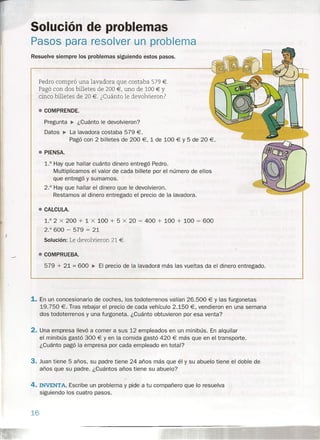 Solución de problemas
Pasos para resolver un problema
Resuelve siempre los problemas siguiendo estos pasos.
Pedro compró una lavadora que costaba 579 €.
Pagó con dos billetes de 200 €, uno de 100 € Y
cinco billetes de 20 €. ¿Cuánto le devolvieron?
• COMPRENDE.
Pregunta ~ ¿Cuánto le devolvieron?
Datos ~ La lavadora costaba 579 €.
Pagó con 2 billetes de 200 €, 1 de 100 € Y 5 de 20 €.
• PIENSA.
1.° Hay que hallar cuánto dinero entregó Pedro.
Multiplicamos el valor de cada billete por el número de ellos
que entregó y sumamos.
2.° Hay que hallar el dinero que le devolvieron.
Restamos al dinero entregado el precio de la lavadora.
• CALCULA.
1.° 2 x 200 + 1 x 100 + 5 x 20 = 400 + 100 + 100 = 600
2.° 600 - 579 = 21
Solución: Le devolvieron 21 €.
• COMPRUEBA.
579 + 21 = 600 ~ El precio de la lavadora más las vueltas da el dinero entregado.
1. En un concesionario de coches, los todoterrenos valían 26.500 € Y las furgonetas
19.750 €. Tras rebajar el precio de cada vehículo 2.150 €, vendieron en una semana
dos todoterrenos y una furgoneta. ¿Cuánto obtuvieron por esa venta?
2. Una empresa llevó a comer a sus 12 empleados en un minibús. En alquilar
el minibús gastó 300 € Y en la comida gastó 420 € más que en el transporte.
¿Cuánto pagó la empresa por cada empleado en total?
3. Juan tiene 5 años, su padre tiene 24 años más que él y su abuelo tiene el doble de
años que su padre. ¿Cuántos años tiene su abuelo?
4. INVENTA. Escribe un problema y pide a tu compañero que lo resuelva
siguiendo los cuatro pasos.
16
 