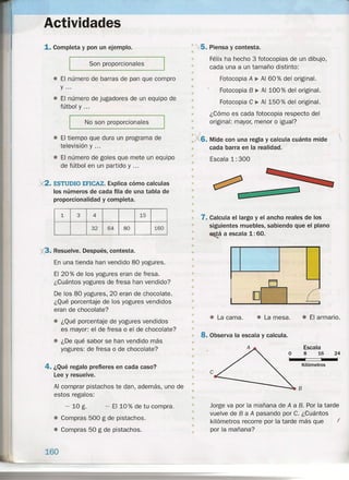 Actividades
1.Completa y pon un ejemplo.
Son proporcionales
.• El número de barras de pan que compro
y ...
• El número de jugadores de un equipo de
fútbol y ...
No son proporcionales
• El tiempo que dura un programa de
televisión y ...
• El número de goles que mete un equipo
de fútbol en un partido y ...
)(2. ESTUDIO EFICAZ. Explica cómo calculas
los números de cada fila de una tabla de
proporcionalidad y completa.
1 3 4 15
32 64 80 160
• Resuelve. Después, contesta.
En una tienda han vendido 80 yogures.
El 20 % de los yogures eran de fresa.
¿Cuántos yogures de fresa han vendido?
De los 80 yogures, 20 eran de chocolate.
¿Qué porcentaje de los yogures vendidos
eran de chocolate?
• ¿Qué porcentaje de yogures vendidos
es mayor: el de fresa o el de chocolate?
e ¿De qué sabor se han vendido más
yogures: de fresa o de chocolate?
4. ¿Qué regalo prefieres en cada caso?
Lee y resuelve.
Al comprar pistachos te dan, además, uno de
estos regalos:
- 10 g. - EllO % de tu compra.
• Compras 500 g de pistachos.
• Compras 50 g de pistachos.
160
• , 5. Piensa y contesta.
•
• Félix ha hecho 3 fotocopias de un dibujo,
• cada una a un tamaño distinto:
•
• Fotocopia A ~ Al 60 % del original.
• Fotocopia 8 •. Al 100 % del original.
• Fotocopia C ~ Al 150% del original.
•
• ¿Cómo es cada fotocopia respecto del
• original: mayor, menor o igual?
•
.1' 6. Mide con una regla y calcula cuánto mide 
• cada barra en la realidad.
• Escala 1: 300
•
•
•
•
•
•
• .7. Calcula el largo y el ancho reales de los
siguientes muebles, sabiendo que el plano
~á a escala 1: 60.
•
•
•
•
•
•
•
•
•
•
•
•
•• • La mesa . •• El armario .• La cama.
•
8. Observa la escala y calcula.
•
•
•
Escala
8 16 24
, , "
Kilómetros
•
•
e
•
• Jorge va por la mañana de A a B. Por la tarde
vuelve de 8 a A pasando por C. ¿Cuántos
kilómetros recorre por la tarde más que (
por la mañana?
•
•
•
•
 
