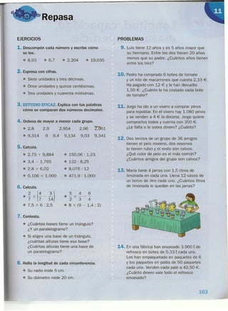 "Repasa
EJERCICIOS
1. Descompón cada número y escribe cómo
se lee.
• 8,93 • 6,7 • 2,304 • 19,035
2. Expresa con cifras.
• Siete unidades y tres décimas.
• Once unidades y quince centésimas.
• Tres unidades y cuarenta milésimas.
3. ESTUDIO EFICAZ. Explica con tus palabras
cómo se comparan dos números decimales.
4. Ordena de mayor a menor cada grupo.
• 2,8 2,9
• 9,314 9
2,96
9,03
2,954
9,4 9,134
5. Calcula.
• 2,75 + 9,884
• 3,4 - 1,765
• 2,8 x 6,02
• 0,106 x 1.000
• 150,06 : 1,23
• 132: 8,25
• 8,076: 12
• 471,9 : 1.000
6. Calcula.
• ~ x (4 _ ~)7 7 14
• 7,5 x 6: 2,5
546
o-x---
234
• 8 x (9 - 1,4 : 2)
7. Contesta.
• ¿Cuántas bases tiene un triángulo?
¿Y un paralelogramo?
• Si eliges una base de un triángulo,
¿cuántas alturas tiene esa base?
¿Cuántas alturas tiene una base de
un paralelogramo?
8. Halla la longitud de cada circunferencia.
• Su radio mide 5 cm.
• Su diámetro mide 20 cm.
PROBLEMAS
9. Luis tiene 12 años y es 5 años mayor que
su hermano. Entre los dos tienen 20 años
menos que su padre. ¿Cuántos años tienen
entre los tres?
10. Pedro ha comprado 6 botes de tomate
y un kilo de macarrones que cuesta 2,10 €.
Ha pagado con 12 € Y le han devuelto
1,50 €. ¿Cuánto le ha costado cada bote
de tomate?
<,
11. Jorge ha ido a un vivero a comprar pinos
para repoblar. En el vivero hay 1.080 pinos
y se venden a 4 € la docena. Jorge quiere
comprarlos todos y cuenta con 350 €.
¿Le falta o le sobra dinero? ¿Cuánto?
12. Dos tercios de un grupo de 36 amigos
tienen el pelo moreno, dos novenos
lo tienen rubio y el resto son calvos.
¿Qué color de pelo es el más común?
¿Cuántos amigos del grupo son calvos?
13. María tiene 4 jarras con 1,5 litros de
limonada en cada una. Llena 12 vasos de
un tercio de litro cada uno. ¿Cuántos litros
de limonada le quedan en las jarras?
14. En una fábrica han envasado 3.960 E de
refresco en botes de 0,33 E cada uno.
Los han empaquetado en paquetes de 6
y los paquetes en palés de 50 paquetes
cada uno. Venden cada palé a 42,50 €.
¿Cuánto dinero vale todo el refresco
envasado?
163
 