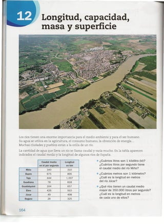 Longitud, capacidad,
masa y superficie
Los ríos tienen una enorme importancia para el medio ambiente y para el ser humano.
Su agua se utiliza en la agricultura, el consumo humano, la obtención de energía ...
Muchas ciudades ypueblos están a la orilla de un río.
La cantidad de agua que lleva un río se llama caudal y varía mucho. En la tabla aparecen
indicados el caudal medio y la longitud de algunos ríos de España.
Caudal medio Longitud • ¿Cuántos litros son 1 kilolitro (kl)?
en kl por segundo en km ¿Cuántos litros por segundo tiene
Miño 340 310
el caudal medio del río Miño?
Duero .675 895 • ¿Cuántos metros son 1 kilómetro?
Tajo 444 1.007 ¿Cuál es la longitud en metros
Guadiana 78 818 del río Júcar?
Guadalquivir 164 657 • ¿Qué ríos tienen un caudal medio
Ebro 426 910 mayor de 350.000 litros por segundo?
Júcar 49 498 ¿Cuál es la longitud en metros
segura 26 325 de cada uno de ellos?
164
 