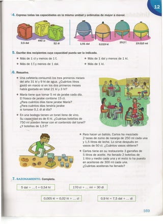 .4. Expresa todas las capacidades en la misma unidad y ordénalas de mayor a menor.
0,5 dal 52 di 0,019 kl 19.010 mi1,91 dal
5. Escribe dos recipientes cuya capacidad pueda ser la indicada.
~6. Resuelve.
• Una cafetería consumió los tres primeros meses
del año 31 kl Y 9 hl de agua. ¿Cuántos litros
gastó en marzo si en los dos primeros meses
había gastado en total 21 kl Y 3 hl?
• María tiene que tomar 5 mi de jarabe cada día.
El frasco de jarabe contiene 15 el.
¿Para cuántos días tiene jarabe María?
¿Para cuántos días tendría jarabe
si tomase 0,1 di al día?
• En una bodega tienen un tonel lleno de vino.
Su capacidad es de 6 hl. ¿Cuántas botellas de
750 mi pueden llenar con el contenido del tonel?
¿Y botellas de 1,5t?
• Más de 1 el y menos de 1 t.
• Más de 1 t Y menos de 1 dal.
j 7. RAZONAMIENTO. Completa.
5 dal + ... t = 0,54 hl
• Más de 1dal y menos de 1kl.
• Más de 1kl.
• Para hacer un batido, Carlos ha mezclado
2 tazas de zumo de naranja de 250 mi cada una
y 1,5 litros de leche. Lo sirve después en
vasos de 50 el. ¿Cuántos vasos obtiene?
• Carlos tiene en su restaurante 3 garrafas de
5 litros de aceite. Ha llenado 2 botellas de
1litro y medio cada una y el resto lo ha puesto
en aceiteras de 300 mi cada una.
¿Cuántas aceiteras ha llenado?
170 el + ... mi = 30 di
I 0,005 kl = 0,02 hl + ... el I I 0,9 hl = 7,5 dal + ... di I
169
 