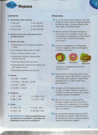 I
"Repasa
EJERCICIOS
1. Descompón estos números.
.540.123
.1.700.902
.8.057.021
• 39.126.545
• 160.302.090
• 802.004.600
2. Escribe cómo se lee cada número de la
actividad anterior.
3. Escribe con cifras.
• Cuatrocientos mil novecientos setenta
Y ocho.
• Dos millones ciento seis mil cuatro.
• Cinco millones setenta y seis.
• Veintinueve millones cuatrocientos
treinta y dos mil.
• Ochenta millones diez mil trece.
• Quinientos seis millones doscientos seis
mil noventa y ocho.
• Seiscientos millones cien mil dos.
4. Calcula.
• 25.089 + 23.658
• 176.765 + 29.106 + 8.394
• 47.912 - 6.965
• 276.091 - 9.876
5. Multiplica.
.375 X 189
.286 X 305
• 1.689 X 470
• 2.741 X 900
6. Divide.
.9.760 : 36
.3.420: 38
• 4.711: 314
• 38.304 : 126
7. ESTUDIO EFICAZ. Revisa las divisiones que
has hecho en la actividad 6. ¿Coinciden tus
resultados con los de tu compañero?
PROBLEMAS
8. En un tren caben 305 pasajeros. Hay 225
plazas de clase turista y 4 vagones iguales
de primera clase. ¿Cuántas plazas tiene
cada vagón de primera clase?
9. Marcos compró 150 kg de manzanas a
2 € el kilo. Al ir a venderlas, tiró 17 kg
que estaban estropeados y vendió el resto
a 10 € el kilo. ¿Cuánto dinero ganó
en la venta?
10. Luisa ha conseguido en un videojuego
3 varitas mágicas y José ha conseguido
4 cofres y 5 coronas.
415 puntos
180 puntos150 puntos
¿Quién ha conseguido más puntos?
¿Cuántos más?
11. Elena compró 4 billetes de avión en una
agencia de viajes. Pagó 603 € en total por
los billetes y por la gestión. Cada billete
costaba 150 €. ¿Cuánto pagó Elena
por la gestión?
12. Un grupo de 28 amigos quiere cruzar
un lago. La mitad lo harán en barcas de
2 plazas y el resto en barcas de 5 plazas.
¿Cuántas barcas necesitarán?
13. Félix fue al banco a cambiar dinero .
Entregó 4 billetes de 50 € Y 2 de 20 €
Y le dieron 40 monedas de 1 € Y el resto
en monedas de 2 €. ¿Cuántas monedas
de 2 € le dieron?
14. En una fábrica envasan cada hora 520 t
de refresco de naranja y 780 t de limón
en botellas de 2 litros. ¿Cuántas botellas
llenan en 8 horas de trabajo?
17
 