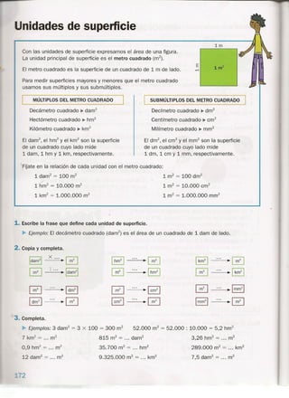 nidades de supeñicie
1m
Con las unidades de superficie expresamos el área de una figura.
La unidad principal de superficie es el metro cuadrado (m"),
El metro cuadrado es la superficie de un cuadrado de 1 m de lado.
Para medir superficies mayores y menores que el metro cuadrado
usamos sus múltiplos y sus submúltiplos.
MÚLTIPLOS DEL METRO CUADRADO
Decámetro cuadrado ~ darrr'
Hectómetro cuadrado ~ hm2
Kilómetro cuadrado ~ km2
El darn", el hrrr' y el km2
son la superficie
de un cuadrado cuyo lado mide
1 dam, 1 hm y 1 km, respectivamente.
SUBMÚLTIPLOS DEL METRO CUADRADO
Decímetro cuadrado ~ drrr'
Centímetro cuadrado ~ cm"
Milímetro cuadrado ~ rnm"
El drn", el cm" y el mrrr' son la superficie
de un cuadrado cuyo lado mide
1 dm, 1 cm y 1 mm, respectivamente.
FÍjate en la relación de cada unidad con el metro cuadrado:
1 dam? = 100 m2
1 m2
= 100 drn?
rim2
= 10.000 m2
1 m2
= 10.000 cm?
1 km2
= 1.000.000 m2
1 m2
= 1.000.000 mm?
-
1. Escribe la frase que define cada unidad de superficie.
~ Ejemplo: El decámetro cuadrado (darrr') es el área de un cuadrado de 1 dam de lado.
2. Copia y completa.
I
dam2
1
X ...
·0 Ihm21 ~0 I km
2
1 ·0
0 ·ldam21 . 0 ~Ihm21 0 .~
0 ~ I dm21
0 ~Icm
2
1 0 ~ Imm
2
1
Idm21 ·0 I cm
2
1 ~0 Imm
2
1
·0
3. Completa.
~ Ejemplos: 3 darrr' = 3 X 100 = 300 m2
52.000 m2
= 52.000 : 10.000 = 5,2 hm2
7 km2
= ... m2
815 m2
= ... darrr' 3,26 hm2
= ... m2
0,9 hrn" = m2
12 darrr' = m2
35.700 m2
= ... hm?
9.325.000 m2
= ... km2
289.000 m2
= ... km2
7,5 darn? = ... m2
 