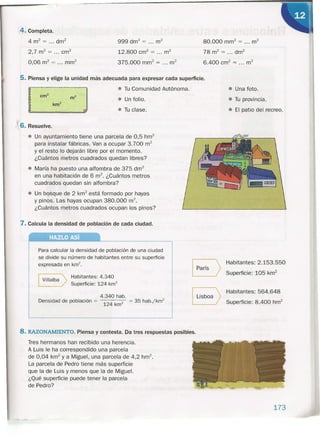 4. Completa.
4 m2
= ... drrr'
2,7m2
= ... cm?
O 06
. 2 - . 2
, m - ... mm
999 dm2
= ... m2
12.800 crrr' = ... m2
375.000 rnrn" = ... m2
80.000 rnrrr' = ... m2
78 m2
= .., dm?
6.400 crrr' = ... m2
5. Piensa y elige la unidad más adecuada para expresar cada superficie.
• Una foto.
., J
• Tu Comunidad Autónoma.
• Un folio.
• Tu clase.
• Tu provincia.
• El patio del recreo.
V
1 6. Resuelve.
• Un ayuntamiento tiene una parcela de 0,5 hm2
para instalar fábricas. Van a ocupar 3.700 m2
y el resto lo dejarán libre por el momento.
¿Cuántos metros cuadrados quedan libres?
• María ha puesto una alfombra de 375 drrf
en una habitación de 6 rrr'. ¿Cuántos metros
cuadrados quedan sin alfombra?
• Un bosque de 2 km
2
está formado por hayas
y pinos. Las hayas ocupan 380.000 rrr'.
¿Cuántos metros cuadrados ocupan los pinos?
7. Calcula la densidad de población de cada ciudad.
HAZLO Así
Para calcular la densidad de población de una ciudad
se divide su número de habitantes entre su superficie
expresada en km2
•
I Villalba > Habitantes: 4.340
Superficie: 124 km2
4.340 hab.
Densidad de población = 124 km2 = 35 hab.jkm2
8
Habitantes: 2.153.550
París
Superficie: 105 km2
BHabitantes: 564.648
Lisboa
Superficie: 8.400 hrrr'
8. RAZONAMIENTO. Piensa y contesta. Da tres respuestas posibles.
Tres hermanos han recibido una herencia.
A Luis le ha correspondido una parcela
de 0,04 km2
y a Miguel, una parcela de 4,2 hrrr'.
La parcela de Pedro tiene más superficie
que la de Luis y menos que la de Miguel.
¿Qué superficie puede tener la parcela
de Pedro?
173
 