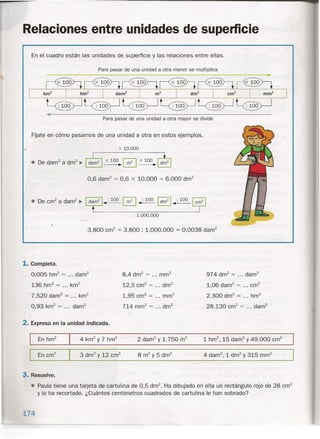 Relaciones entre unidades de supeñicie
En el cuadro están las unidades de superficie y las relaciones entre ellas.
Para pasar de una unidad a otra menor se multiplica
Para pasar de una unidad a otra mayor se divide
FÍjate en cómo pasamos de una unidad a otra en estos ejemplos.
x 10.000
0,6 darrr' = 0,6 x 10.000 = 6.000 drrr'
• De cm+a darrf j- ~ •• :100 [2] ..:100 ~ ••;100 ~
: 1.000.000
,.
3.800 cm" = 3.800 : 1.000.000 = 0,0038 darrf
1. Completa.
0,005 hm2
= ... darrf
136 hrrr' = ... km2
7.520 darrf = ... km2
0,93 km2
= ... darn"
8,4 dm2
= rnrn"
12,5 cm" = dm2
1,95 cm" = mrrf
714 rnrn" = .:. dm2
974 drn" = ... darn"
1,06 darrf = cm"
2.300 drrr' = hm2
28.130 cm" = darrf
2. Expresa en la unidad indicada.
2 darrf y 1.750 m2
3. Resuelve .
.• Paula tiene una tarjeta de cartulina de 0,5 dm". Ha dibujado en ella un rectángulo rojo de 28 cm"
y lo ha recortado. ¿Cuántos centímetros cuadrados de cartulina le han sobrado?
.•.74
 