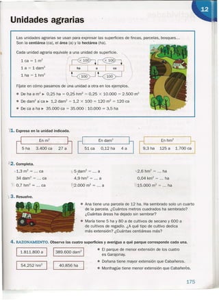 Unidades agrarias
Las unidades agrarias se usan para expresar las superficies de fincas, parcelas, bosques ...
Son la centiárea (ea), el área (a) y la hectárea (ha). .
Cada unidad agraria equivale a una unidad de superficie.
lca~lm"-~~ ,
La==t darn" ~ "
lha=lhm
2
~~
FÍjate en cómo pasamos de' una unidad a otra en los ejemplos.
• De ha a m
2
~ 0,25 ha = 0,25 hm2
= 0,25 x 10.000 = 2.500 m2
• De darrf a' ca ~ 1,2 darrr' = 1,2 x 100 = 120 m2
= 120 ca
• De ea a ha ~ 35.000 ca = 35,000 : 10.000 = 3,5 ha
ltl.. Expresa en la unidad indicada.
En darrr'
9,3 ha 125 a 1.700 ca5 ha 3.400 ca 27 a 51 ea 0,12 ha 4 a
X2. Completa.
,.1,3 m2
= ca
34 darn" = ca
~ 0,7 hm2
= ca
X'5 dam? = ... a
)
4,9 hm2
'= a
~2.000 m2
= a
'1<2,6 hm2
= ha
0,04 km2
= ha
~.J,5.000 m2
.= ha
~3. Resuelve.
• Ana tiene una parcela de 12 ha. Ha sembrado 'solo un cuarto
. de la parcela; ¿Cuántos metros cuadrados ha sembrado?
¿Cuántas áreas ha dejado sin sembrar?
• María tiene 5 ha y 80 a de cultivos de secano y 600 a
de cultivos de regadío. ¿A qué tipo de cultivo dedica
más extensión? ¿Cuántas centiáreas más?
4. RAZONAMIENTO. Observa las cuatro superficies y averigua a qué parque corresponde cada una.
1.811.800 a I 1389.600 dam21
54.252 hm
2
I I 40.856 ha
• El parque de menor extensión de los cuatro
es Garajonay.
• Doñana tiene mayor extensión que Cabañeros.
• Monfragüe tiene menor extensión que Cabañeros.
175
 
