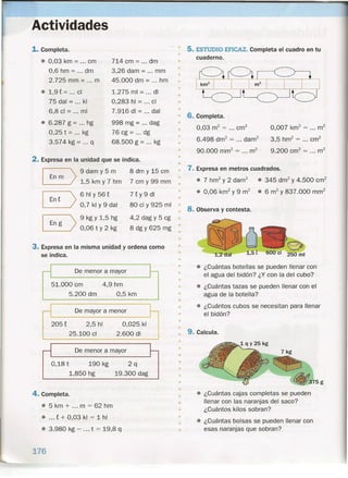 Actividades
1. Completa.
• 0,03 km = cm
0,6 hm = dm
2.725 mm = ... m
• 1,9 t = ... el
75 dal = kl
6,8 el = mi
• 6.287 g = hg
0,25 t = kg
3.574 kg = ... q
714 cm = ... dm
3,26 dam = mm
45.000 dm = hm
1.275 mi = di
0,283 hl = el
7.916 di = dal
998 mg = dag
76 cg = ... dg
68.500 g = ... kg
2. Expresa en la unidad que se indica.
8
E)
I En g >
9 dam y 5 m
1,5 km y 7 hm
6 hl Y 56 t
0,7kly9dal
9 kg Y 1,5 hg
0,06 t Y 2 kg
8 dm y 15 cm
7 cm y 99 mm
7 t Y 9 di
80 el y 925 mi
4,2 dag y 5 cg
8 dgy 625 rng
3. Expresa en la misma unidad y ordena como
se indica.
De menor a mayor
51.000 cm
5.200 dm
4,9 hm
0,5 km
De mayor a menor
205 t 2,5 hl
25.100 el
0,025 kl
2.600 di
De menor a mayor
0,18 t 190 kg
1.850 hg
2q
19.300 dag
4. Completa.
• 5 km + ... m = 62 hm
• ... t + 0,03 kl = 1 hl
• 3.980 kg - ... t = 19,8 q
176
•
5. ESTUDIO EFICAZ. Completa el cuadro en tu
cuaderno.
•
•
•
•
•
•
6. Completa.
0,03 m2
= ...crrf
6.498 dm2
= ... darrr'
90.000 mrrr' = ... m2
0,007 km2
= ... m2
3,5 hrrr' = ... crrf
9.200 cm? = ... m2
•
•
•
•
•
• 7. Expresa en metros cuadrados.
•
• 7 hrrr' y 2 darn"
• 0,06 km
2
y 9 m
2
• 345 drrr' y 4.500 crrf
• 6 m2
y 837.000 mm?
8. Observa y contesta.
• ~a1,2dal 1,5t
• ¿Cuántas botellas se pueden llenar con
el agua del bidón? ¿Y con la del cubo?
• ¿Cuántas tazas se pueden llenar con el
agua de la botella?
• ¿Cuántos cubos se necesitan para llenar
el bidón?
•
•
•
•
•
•
•
•
•
9. Calcula.
•
•
•
•
•
•
•
•
•
• ¿Cuántas cajas completas se pueden
llenar con las naranjas del saco?
¿Cuántos kilos sobran?
• ¿Cuántas bolsas se pueden llenar con
esas naranjas que sobran? .
•
•
•
•
 