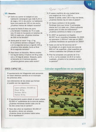 ~. Resuelve.
• Caria va a poner el rodapié en una
habitación rectangular que mide 6,25 m
de largo y 3,5 m de ancho. La habitación
tiene una puerta de 120 cm de ancho.
¿Cuántos metros de rodapié necesita?
r. Laura ha hecho 6 litros de zumo
y ha llenado 4 botellas de 75 cl cada
una. El resto lo ha puesto en botellas de
500 mi cada una. ¿Cuántas botellas
de 500 mi ha llenado?
4. Sonia pesó al nacer 3 kg Y 2 hg.
En la primera semana adelgazó 135 g
Y en la segunda semana engordó 230 g.
¿Cuántos kilos pesaba Sonia al final
de la segunda semana?
fiI Para hacer un bizcocho, Marina emplea
~ 0,5 kg de harina, 4 huevos de 60 g cada
uno y 10 dag de azúcar. Después, parte
el bizcocho en 4 raciones iguales.
¿Cuántos gramos pesa cada ración?
ERES CAPAZ DE...
El ayuntamiento de Villagrande está pensando
en hacer distintos cambios en el municipio
los próximos años.
Las extensiones de las zonas que forman
el pueblo son las siguientes:
Casco urbano: 250.000 ea.
Pinar: 40 ha.
Eneinar: 830 a.
Pastos: 92 ha .
• El ayuntamiento quiere añadir al casco urbano
50.000 m2
quitándolos de la zona de pastos.
¿Cuántas hectáreas tendrá cada una de
las dos zonas tras el cambio?
• Hace diez años se repoblaron 95.000 m2
de pastos y ahora son pinares.
¿Cuántas áreas de pinares había antes
de la repoblación?
El paseo marítimo de una ciudad tiene
una longitud de 4 km y 550 m.
Desde la salida, cada 130 m hay una farola.
¿Cuántas farolas hay en todo el paseo?
Un frasco contiene 2 di de jarabe .
Penélope tiene que tomar 3 cucharadas
diarias de 5 mi cada una. ¿Tiene suficiente
jarabe para 15 días de tratamiento?
¿Cuántos centilitros le faltan o le sobran?
• • En 2007 se quemaron en España
• 82.027 ha en incendios forestales. En 2005
• se quemaron 1.059 km2
más que en 2007.
• ¿Cuántas hectáreas se quemaron en 2005?
•
•
•
•
•
•
• •• .)
•
•
•
• r:
•
• ~ Cada uno de los 52 alumnos de 6.°
• ha pintado en un gran mural una zona de
• 800 crrr' de superficie. ¿Qué superficie en
•• metros cuadrados han pintado en total?
•
• Pilar ha comprado una parcela de 5 ha
y 41 a. Le ha costado 12,35 € el metro
cuadrado. ¿Cuánto le ha costado en total
la parcela?
•
•
•
•
-
Calcular superficies en un municipio
177
 