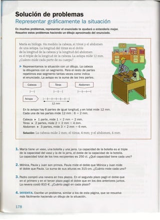 Solución de problemas
Representar gráficamente la situación
En muchos problemas, representar el enunciado te ayudará a entenderlo mejor.
Resuelve estos problemas haciendo un dibujo aproximado del enunciado.
María es bióloga. Ha medido la cabeza, el tórax y el abdomen
de una avispa. La longitud del tórax es el doble
de la longitud de la cabeza y la longitud del abdomen
es el triple de la longitud de la cabeza. La avispa mide 12 mm.
¿Cuánto mide cada parte de su cuerpo?
~ Representamos la situación con un dibujo. La cabeza
la dibujamos con un segmento. Para el resto de partes
repetimos ese segmento tantas veces como indica
el enunciado. La avispa es la suma de las tres partes.
[ Cabeza ] [ Tórax ] [ Abdomen]
H
Avispa
> I I
•• ~
12 mm
En la avispa hay 6 partes de igual longitud, y en total mide 12 mm.
Cada una de las partes mide 12 mm : 6 = 2 mm.
Cabeza ~ 1 parte, mide 1 x 2 mm = 2 mm.
Tórax ~ 2 partes, mide 2 x 2 mm = 4 mm.
Abdomen ~ 3 partes, mide 3 x 2 mm = 6 mm.
Solución: La cabeza mide 2 mm; el tórax, 4 mm; y el abdomen, 6 mm.
1. Marta tiene un vaso, una botella y una jarra. La capacidad de la botella es el triple
de la capacidad del vaso y la de la jarra, el doble de la capacidad de la botella.
La capacidad total de los tres recipientes es 250 el. ¿Qué capacidad tiene cada uno?
2. Mónica, Paula y Juan son primos. Paula mide el doble que Mónica y Juan mide
el doble que Paula. La suma de sus alturas es 315 cm. ¿Cuánto mide cada uno?
3. Pedro compró una nevera en tres plazos. En el segundo plazo pagó el doble que
en el primero y en el tercer plazo pagó el doble que en los dos anteriores juntos.
La nevera costó 810 €. ¿Cuánto pagó en cada plazo?
4. INVENTA. Escribe un problema, similar a los de esta página, que se resuelva
más fácilmente haciendo un dibujo de la situación.
178
 