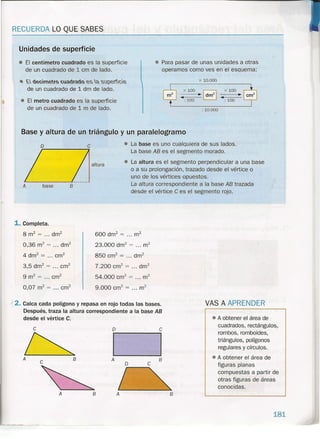 RECUERDA LO QUE SABES
• El centímetro cuadrado es la superficie
de un cuadrado de 1 cm de lado.
Unidades de superficie
• Para pasar de unas unidades a otras
operamos como ves en el esquema:
x 10.000• t.. decimeto cuadtado es 0. sl?ence
de un cuadrado de 1dm de lado. x 100 ~
-----.~ dm
2
-----.~ ~~-----
: 100 : 100
x 100
• El metro cuadrado es la superficie
de un cuadrado de 1m de lado. : 10.000
Base y altura de un triángulo y un paralelogramo
o
A base B
1. Completa.
8 m2
= ... dm2
0,36 m2
= ... drrr'
4 dm2
= .,. cm"
3,5 dm2
= ... cm"
9 m2
= ... crn"
0,07 m2
= ... cm"
altura
• La base es uno cualquiera de sus lados.
La base AB es el segmento morado .
• La altura es el segmento perpendicular a una base
o a su prolongación, trazado desde el vértice o
uno de los vértices opuestos.
La altura correspondiente a la base AB trazada
desde el vértice e es el segmento rojo.
600 drrr' = ... m2
23.000 drn? = ... m2
850 cm" = ... dm2
7.200 crrf = ... dm2
54.000 cm? = ,.. m2
9.000 cm? = ... m2
).'2. Calca cada polígono y repasa en rojo todas las bases.
Después, traza la altura correspondiente a la base AB
desde el vértice C.
e
~
A
e B
A
~-~---- ----
VAS A APREN DER
o e
I IA B
o e
/ -,B A B
• A obtener el área de
cuadrados, rectángulos,
rombos, romboides,
triángulos, polígonos
regulares y círculos .
• A obtener el área de
figuras planas
compuestas a partir de
otras figuras de áreas
conocidas.
181
 