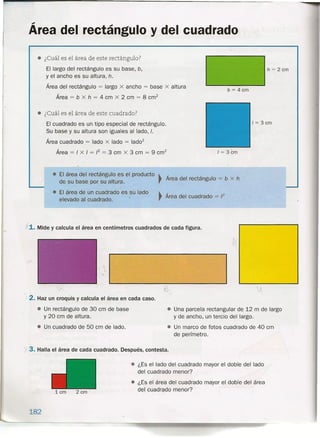 Área del rectángulo y del cuadrado
• ¿Cuál es el área de este rectángulo?
El largo del rectángulo es su base, b,
y el ancho es su altura, h.
Área del rectángulo = largo .x ancho = base x altura
Área = b x h = 4 cm x 2 cm = 8 cm?
h = 2 cm
b = 4 cm
• ¿Cuál es el área de este cuadrado?
El cuadrado es un tipo especial de rectángulo.
Su base y su altura son-iguales al lado, J.
Área cuadrado = lado x lado = lado"
Área = J x J = J2 = 3 cm x 3 cm = 9 cm"
1= 3 cm
1= 3cm
• El área del rectángulo es el producto ~
de su base por su altura. ,
~
Área del cuadrado = J2
Área del rectángulo = b x h
• El área de un cuadrado es su lado
elevado al cuadrado.
j 1. Mide y calcula el área en centímetros cuadrados de cada figura.
»
/ 2. Haz un croquis y calcula el área en cada caso.
• Un rectángulo de 30 cm de base
y 20 cm de altura.
• Un cuadrado de 50 cm de lado.
é.
v
• Una parcela rectangular de 12 m de largo
y de ancho, un tercio del largo.
• Un marco de fotos cuadrado de 40 cm
de perímetro.
r 3. Halla el área de cada cuadrado. Después, contesta .
• ¿Es el lado del cuadrado mayor el doble del lado
del cuadrado menor?
• ¿Es el área del cuadrado mayor el doble del área
del cuadrado menor?1 cm 2 cm
182
 