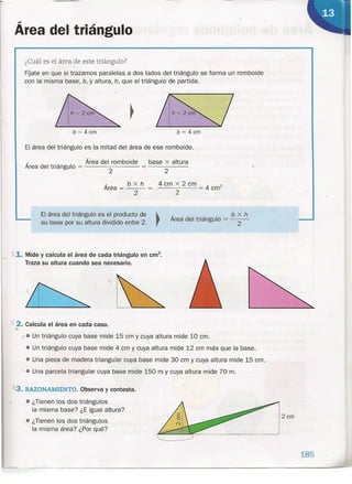 Área del triángulo
¿Cuál es el área de este triángulo?
FÍjate en que si trazamos paralelas a dos lados del triángulo se forma un romboide
con la misma base, b, y altura, h, que el triángulo de partida.
El área del triángulo es la mitad del área de ese romboide.
El área del triángulo es el producto de
su base por su altura dividido entre 2.
b = 4 cm b = 4cm
- _ Área del romboide base x altura
Area del triángulo = 2 2
Área = b x h
2
11. Mide y calcula el área de cada triángulo en cm".
Traza su altura cuando sea necesario.
'f 2. Calcula el área en cada caso.
~
.:'3. RAZONAMIENTO. Observa y contesta.
• ¿Tienen los dos triángulos
la misma base? ¿E igual altura?
• ¿Tienen los dos triángulos
la misma área? ¿Por qué?
4 cm x 2 cm = 4 crrf
2
.
b x h
Área del triángulo = ---
2
:2cm
x. Un triángulo cuya base mide 15 cm y cuya altura mide 10 cm.
• Un triángulo cuya base mide 4 cm y cuya altura mide 12 cm más que la base.
• Una pieza de madera triangular cuya base mide 30 cm y cuya altura mide 15 cm.
• Una parcela triangular cuya base mide -150 m y cuya altura mide 70 m.
185
 