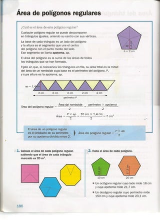t
Área de polígonos regulares
¿Cuál es el área de este polígono regular?
Cualquier polígono regular se puede descomponer
en triángulos iguales, uniendo su centro con sus vértices.
La base de cada triángulo es un lado del polígono
y la altura es el segmento que une el centro
del polígono con erpunto medio del lado.
Ese segmento se llama apotema, ap.
El área del polígono es la suma de las áreas de todos
los triángulos que se han formado.
FÍjate en que, si colocamos los triángulos en fila, su área total es la mitad
del área de un romboide cuya base es el perímetro del polígono, P,
y cuya altura es la apotema, ap.
b = 2 cm
ap~1d/////2 cm 2cm 2cm
••
perímetro P
Área del romboide
Área del polígono regular = -------
2
2 cm 2cm
perímetro x apotema
2
Área = P x ap = 10 cm x 1,4 cm = 7 cm"
2 2
El área de un polígono regular ~
es el producto de su perímetro rpor su apotema dividido entre 2.
_ P x ap
Area del polígono regular = 2
• Un octágono regular cuyo lado mide 18 cm
y cuya apotema mide 21,7 cm .
• Un decágono regular cuyo perímetro mide
150 cm y cuya apotema mide 23,1 cm.
. 2. Halla el área de cada polígono.x..1. Calcula el área de cada polígono regular,
sabiendo que el área de cada triángulo
marcado es 20 m2
•
10 cm 20 cm
~---------------------------------
.'
. '. '. '
" "',
. '. '. '. '. '
186
i .'.
 