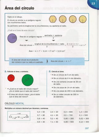 Área del círculo,
FÍjate en el dibujo.
El círculo es similar a un polígono regular
con muchísimos lados.
G)QQQSu perímetro sería la longitud de la circunferencia y su apotema el radio.
¿Cuál es el área de este círculo?
, , perímetro x apotema
Area de un pohgono regular = 2
, " longitud de la circunferencia x radio 2 x 1t X r X r - 2
Area del circulo = 2 = 2 = 1t X r
Área = 1t X r2
= 3 14 X 12
crrf = 3 14 cm", ,
El.área del círculo es el producto
del número 1t por su radio al cuadrado.
Área del círculo = 1t X r2
~. Calcula el área y contesta. .x2. Calcula el área.
X. De un círculo de 5 cm de radio.
X. De un círculo de 4 m de diámetro.
• De una ventana circular de 30 cm
de radio.
• De una pizza de 14 cm de radio.
'l. De una plaza de 200 m de diámetro.
• De un cráter circular de 300 m
de diámetro.
1: • ¿Cuál es el radio del círculo mayor?
¿Es el doble que el radio del menor?
• El área del círculo mayor, ¿es el doble
que el área del menor?
CÁLCULO MENTAL
-
Multiplica un número decimal por decenas y centenas
0,4 X 60
0,7 X 80
0,8 X 40
0,9 X 30
x 400
L ---L
0,3--.. 30_120
x 100 x 4
2,4 X 20
4,1 X 30
5,2 X 40
7,1 X 50
0,4 X 600
0,5 X 700
0,06 X 300
0,08 X 900
1,3 X 200
2,1 X 500
5,02 X 300
4,12 X 400
187
 