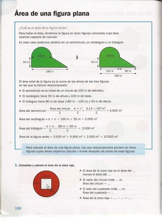 ..-
Area de una figura plana
¿Cuál es el área de la figura verde?
Para hallar el área, dividimos la figura en otras figuras conocidas cuya área
seamos capaces de calcular.
En este caso podemos dividirla en un semicírculo, un rectángulo y un triángulo.
100 m 80m180 m
••
180 m
El área total de la figura es la suma de las áreas de las tres figuras
en las que la hemos descompuesto:
• El semicírculo es la mitad de un círculo de 100 m de diámetro.
• El rectángulo tiene 50 m de altura y 100 m de base.
• El triángulo tiene 80 m de base (180 m - 100 m) y 50 m de altura.
_ _ Área del círculo
Area del semicírculo = 2
1t X r? 3,14 x 50
2
m
2
= 3.925 m2
2 2
Área del rectángulo = b x h = 100 m x 50 m = 5.000 m2
_ b x h 80 m x 50 m
Area del triángulo = -2- = 2 = 2.000 m
2
Área de la figura verde = 3.925 m2
+ 5.000 m2
+ 2.000 m2
= 10.925 m2
Para calcular el área de una figura plana, hay que descomponerta primero en otras
figuras cuyas áreas sepamos calcular y sumar después las áreas de esas figuras.
1. Completa y calcula el área de la zona roja.
• El área de la zona roja es el área del ...
menos el área del ...
• El radio del círculo mide ... m.
Área del círculo = ...
• El lado del cuadrado mide ... m.
Área del cuadrado = .
• Área de la zona roja = - ... = ...
188
 