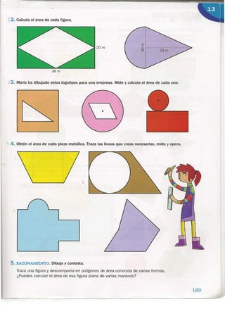 r
20m
.X2. Calcula el área de cada figura.
38 m
1,3. Mario ha dibujado estos logotipos para una empresa. Mide y calcula el área de cada uno.
4. Obtén el área de cada pieza metálica. Traza las líneas que creas necesarias, mide y opera.
t
5. RAZONAMIENTO. Dibuja y contesta.
Traza una figura y descomponla en polígonos de área conocida de varias formas.
¿Puedes calcular el área de esa figura plana de varias maneras?
189
 