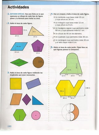 Actividades
1.ESTUDIO EFICAZ. Haz una ficha en la que
aparezca un dibujo de cada tipo de figura
plana y la fórmula para hallar su área.
2. Halla el área de cada figura.
13 m
20m
14m
: 16 cm
24cm
10m
3. Halla el área de cada figura midiendo las
longitudes que sean necesarias.
o
____90
•
•
•
•
•
•
4. Haz un croquis y halla el área de cada fi~ura.
• Un romboide cuya base mide 15 cm
y cuya altura es 30 cm.
• Un triángulo cuya base mide 12 cm
y cuya altura es 8 cm.
• Un hexágono regular cuyo perímetro mide
60 cm y cuya apotema mide 8,7 cm.
~ Un círculo de 40 cm de diámetro.
l'Un cuadrado cuyo perímetro mide 36 cm.
• Un rectángulo cuyo perímetro mide 20 cm
y el lado mayor mide 6 cm.
•
•
•
•
•
•
•
•
•
rS, Obtén el área de cada jardín. Fíjate bien en
• qué figuras planas lo componen.
•
•
•
•
•
• 1
•
•
•
• 12 m
•
•
• .. ~ ..12 m 20 m 8 m
•
•
•
•
•
•
• 138 m
•
•
•
•
•
•
•
•
•
•
.. ~ .. ..80 m 56 m
""",,~;,--
,
, ,
t
,
,
,,, ,, ,
,
, ,, ,
" '
.•..•"'".
•
•
•
•
•
•
•
 