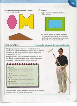 6. Traza las líneas oportunas, mide y halla el
área de cada azulejo. •
• 7. Resuelve.
•
•
•
•
•
•
•
•
•
•
•
•
•
•
•
•
•
•
•
• ¿Qué área de césped hay alrededor
de la piscina?
I
:5mI
.5m
15 m
25 m
• ¿Cuántos árboles se pueden plantar en
una parcela romboidal de 100 m de largo
y 40 m de altura si cada árbol necesita un
área de 8 m2
para poder crecer?
Milagros quiere pintar ella misma el salón de su casa.
Ha ido a una tienda y ha elegido un color que le ha gustado.
Le han dicho que con 1 kilo de esa pintura puede pintar
una superficie de 8 rrr'.
Milagros ha ido a casa y ha medido las paredes, el techo,
las puertas y las ventanas del ~alón. Todas tienen forma
rectangular y las dimensiones son las siguientes:
ERES CAPAZ DE... Planear la reforma de una habitación
PAREDES
• 2 paredes de 6 m de largo y 3 m de alto
• 2 paredes de 4 m de largo y 3 m de alto
TECHO
• 6 m de largo y 4 m de ancho
PUERTA
• 1 puerta de 2 m de alto y 1,5m de ancho
VENTANAS
• 2 ventanas de 1,5m de alto y 1 m de ancho
Calcula cuántos metros cuadrados tiene que pintar Milagros
y cuántos botes de pintura debe comprar.
191
 