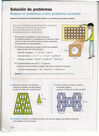 Solución de problemas
Reducir el problema a otro problema conocido
Resuelve los problemas reduciéndolos primero a un problema que sepas resolver.
Juan está diseñando un salvamanteles rectangular
de corcho que tiene huecos circulares.
¿Qué área de corcho en cm? tiene
el salvamanteles que diseña Juan?
0000000
0000000
0000000
0000000~ Para resolver el problema lo más adecuado
es reducirlo primero a un problema que sabemos hacer:
calcular el área de cada una de las piezas cuadradas
que componen el salvamanteles .
• El área de cada pieza es igual al área del cuadrado
menos el área del hueco circular.
- Área del cuadrado = /2 = 62
cm" = 36 crrf
- Área del círculo = 1t X r2
= 1t X 22
cm? = 12,56 crrf
- Área de una pieza = 36 cm" - 12,56 crrr' = 23,44 cm"
6cm
6cm
• El salvamanteles tiene 28 (7 X 4) piezas.
El área del salvamanteles es igual a 28 veces el área de una pieza.
- Área del salvamanteles = 28 X 23,44 crrr' = 656,32 crrf
Solución: El salvamanteles que diseña Juan tiene 656,32 cm? de corcho.
1.Manuela ha hecho una alfombra
cosiendo triángulos de tela iguales.
¿Cuál es el área de la parte verde?
2. Pilar ha hecho un diseño uniendo
romboides iguales.
¿Cuál es el área de la zona morada?
16 cm
4cm
6cm
3. INVENTA. Escribe un problema similar a los de esta página que pueda resolverse
reduciéndolo a otro conocido.
192
 