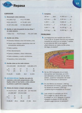 "Repasa
EJERCICIOS
1. Descompón estos números.
.5.003.712
• 81.104.670
e 197.051.030
e 3.770.908
e 70.067.103
• 702.160.007
2. Escribe el valor de posición de las cifras 7
en cada número.
70.070.8157.501.713 701.207.084
3. Escribe con cifras.
e Ochenta millones once mil treinta y dos.
e Ciento seis millones doscientos tres mil
ochocientos veinticuatro.
e Siete cuartos.
e Tres dieciseisavos.
e Quince unidades y doce milésimas.
e Siete unidades y cuatro centésimas.
e Sesenta y tres coma doce.
4. Escribe cómo se lee cada número.
• 8.103.026 40.020.037 130.800.470
6
e-
9
e 13,25
9
5
15
23
17
8
0,025
8
40
4,1038,9
5. ESTUDIO EFICAZ. Escribe una serie de
números y otra serie proporcional a ella.
Explica cómo lo has hecho y cómo obtener
la primera a partir de la segunda.
6. Ordena de menor a mayor cada grupo.
• 23.675.014 30.205.126 23.700.016
23.680.987 24.013.568
2 8 9 14
e- - - -
5 10 6 15
e 28,09 29,1 28,86 27,99 30,3
7. Completa.
16 km = dam
4,5 mm = dm
1,36 t = mi
6.134 cl = ... t
3,06 t = kg
9,15 kg = hg
4.300 cm = m
0,56 hm = m
5.800 di = hl
4,75 dal = di
9,120 kg = g
0,095 hg = cg
PROBLEMAS
8. La longitud de una maratón son 42 km,
1 hm y 95 m. La parte final de una maratón
consistió en correr en un estadio 7 vueltas
a una pista de 400 m de longitud.
¿Qué distancia se había corrido antes
de llegar al estadio?
9. De los 300 huéspedes de un hotel,
dos quintos son franceses, un 15 %
son alemanes y el resto son de otros
países. ¿Cuántos huéspedes del hotel
no son ni franceses ni alemanes?
10. En una fábrica se envasan 1.500 kg
de aceitunas en 6 horas. ¿Cuánto tiempo
se tardará en envasar 2.500 kg?
¿Cuántos kg se envasarán en 8 horas?
11. Lola compra un pantalón por 50 €.
Al ir a pagar en caja le dicen que
le rebajan un 10 %. Después, al precio
rebajado le añaden el 16 % de IVA.
¿Cuánto paga Lola por el pantalón?
193
 