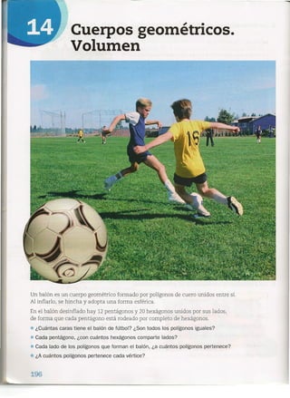 Cuerpos geométricos.
Volumen
Un balón es un cuerpo geométrico formado por polígonos de cuero unidos entre sí.
Al inflarlo, se hincha y adopta una forma esférica.
En el balón desinflado hay 12 pentágono s y 20 hexágono s unidos por sus lados,
de forma que cada pentágono está rodeado por completo de hexágonos.
• ¿Cuántas caras tiene el balón de fútbol? ¿Son todos los polígonos iguales?
• Cada pentágono, ¿con cuántos hexágonos comparte lados?
• Cada lado de los pclígonos que forman el balón, ¿a cuántos polígonos pertenece?
• ¿A cuántos polígonos pertenece cada vértice?
196
 