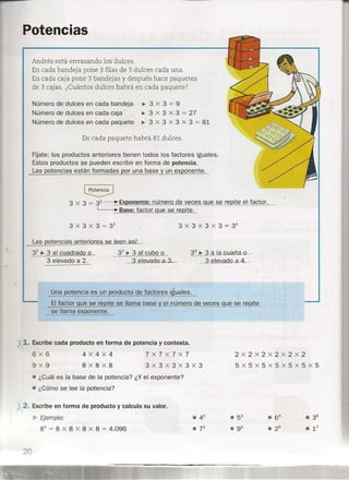 )
Potencias
Andrés está envasando los dulces.
En cada bandeja pone 3 filas de 3 dulces cada una.
En cada caja pone 3 bandejas y después hace paquetes
de 3 cajas. ¿Cuántos dulces habrá en cada paquete?
Número de dulces en cada bandeja
Número de dulces en cada caja
Número de dulces en cada paquete
~3x3=9
~ 3 x 3 x 3 = 27
~ 3 x 3 x 3 x 3 = 81
En cada paquete habrá 81 dulces.
FÍJate: los productos anteriores tienen todos los factores iguales.
Estos productos se pueden escribir en forma de potencia.
Las potencias están formadas !:lor una base y un ex onente.
Las potencias anteriores se leen asú.;
32
~ 3 al cuadrado o 33
~ 3 al cubo o
3 elevado a 2. ~e..Lad.0-a.3
34 ~ 3 a I cuarta.c..,
3 e ev. d.o_aA.
3 x 3 x 3 = 33
3 x 3 x 3 x 3 = 34
Una potencia es un producto de factores iguales.
El factor ue se re ite se llama base el número de veces que se re ite
se llama exponente.
1. Escribe cada producto en forma de potencia y contesta.
6x6
9X9
4x4X4
8x8x8
7x7x7x7
3x3x3X3X3
2x2x2x2x2x2
5x5x5x5x5x5x5
• ¿Cuál es la base de la potencia? ¿Y el exponente?
• ¿Cómo se lee la potencia?
2. Escribe en forma de producto y calcula su valor.
Ejemplo:
84
= 8 x 8 x 8 x 8 = 4.096
 