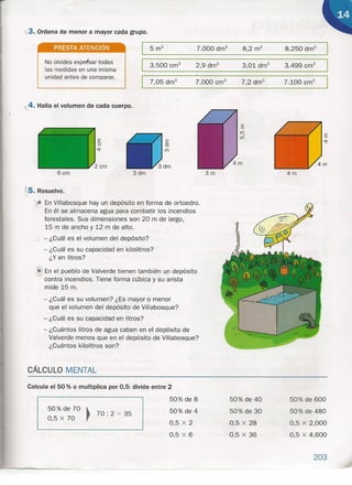 x3. Ordena de menor a mayor cada grupo.
PRESTA ATENCiÓN
No olvides expresar todas
las medidas en una misma
unidad antes de comparar.
.4. Halla el volumen de cada cuerpo.
6 cm
8.250 dm"7.000 drn"
3.500 cm" 3.499 cm"3,01 dm"
7,05 drrr'
3dm
~5.Resuelve.
- En Villabosque hay un depósito en forma de ortoedro.
En él se almacena agua para combatir los incendios
forestales. Sus dimensiones son 20 m de largo,
15 mde ancho y 12 m de alto.
- ¿Cuál es el volumen del depósito?
- ¿Cuál es su capacidad en kilolitros?
¿Y en litros?
(6En el pueblo de Valverde tienen también un depósito
contra incendios. Tiene forma cúbica y su arista
mide 15 m.
- ¿Cuál es su volumen? ¿Es mayor o menor
que el volumen del depósito de Villabosque?
- ¿Cuál es su capacidad en litros?
- ¿Cuántos litros de agua caben en el depósito de
Valverde menos que en el depósito de Villabosque?
¿Cuántos kilolitros son?
CÁLCULO MENTAL
7.000 cm" 7.100 cm"
E·
<;j"
3m 4m
Calcula el 50 % o multiplica por 0,5: divide entre 2
 