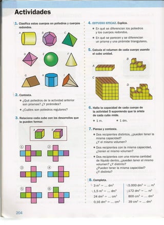 Actividades
~1.Clasifica estos cuerpos en poliedros y cuerpos
redondos.
H
2. Contesta.
• ¿Qué poliedros de la actividad anterior
son prismas? ¿Y pirámides?
• ¿Cuáles son poliedros regulares?
3. Relaciona cada cubo con los desarrollos que
lo pueden formar.
204
®
•
•
4. ESTUDIO EFICAZ. Explica.
• En qué se diferencian los poliedros
y los cuerpos redondos.
• En qué se parecen y se diferencian
un prisma y una pirámide triangulares.
•
•
•
•
5. Calcula el volumen de cada cuerpo usando
el cubo unidad.
•
B~
•
•
• AtffffiO•
•
•
c~•
• o•
•
•
•
•
•
•• 6. Halla la capacidad de cada cuerpo de
• la actividad 5 suponiendo que la arista
• de cada cubo mide.
• • 1 dm.
• • 1m.
•
• 7. Piensa y contesta.
•
•
•
• Dos recipientes distintos, ¿pueden tener la
misma capacidad?
¿Y el mismo volumen?
• Dos recipientes con la misma capacidad,
¿tienen el mismo volumen?
• Dos recipientes con una misma cantidad
de líquido dentro, ¿pueden tener el mismo
volumen? ¿Y distinto?
¿Pueden tener la misma capacidad?
¿Y distinta?
•
•
•
•
•
•
•
•
•
•
•
•
~8.Completa.
3 m3 = ... drrr' 5.000 drrr' = ... m3
t;¡,.,172drn" = m3
800 cm" = drn"
39 cm" = drrr'
•
•
~.1,5 m3
= drrr'
24 drn" = cm"
0,16 dm" = ... cm"
•
•
•
 