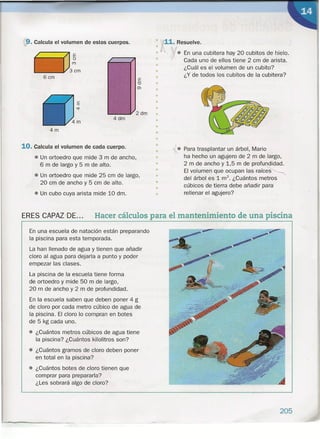:9.Calcula el volumen de estos cuerpos.
6cm
4dm
4m
10. Calcula el volumen de cada cuerpo.
• Un ortoedro que mide 3 m de ancho,
6 m de largo y 5 m de alto.
• Un ortoedro que mide 25 cm de largo,
20 cm de ancho y 5 cm de alto.
•• Un cubo cuya arista mide 10 dm.
" 11. Resuelve.
· '
• ¡. En una cubitera hay 20 cubitos de hielo.
" Cada uno de ellos tiene 2 cm de arista.
• ¿Cuál es el volumen de un cubito?
¿Y de todos los cubitos de la cubitera?
•
•
•
•
••
•
•
•
•
"
•
•
•
•
•
•
•
• Para trasplantar un árbol, Mario
ha hecho un agujero de 2 m de largo,
2 m de ancho y 1,5 m de profundidad.
El volumen que ocupan las raíces
del árbol es 1 rrr'. ¿Cuántos metros
cúbicos de tierra debe añadir para
rellenar el agujero?
ERES CAPAZ DE... Hacer cálculos para el mantenimiento de una piscina
En una escuela de natación están preparando
la piscina para esta temporada.
La han llenado de agua y tienen que añadir
cloro al agua para dejarla a punto y poder
empezar las clases.
La piscina de la escuela tiene forma
de ortoedro y mide 50 m de largo,
20 m de ancho y 2 m de profundidad.
En la escuela saben que deben poner 4 g
de cloro por cada metro cúbico de agua de
la piscina. El cloro lo compran en botes
de 5 kg cada uno.
• ¿Cuántos metros cúbicos de agua tiene
la piscina? ¿Cuántos kilolitros son?
• ¿Cuántos gramos de cloro deben poner
en total en la piscina?
• ¿Cuántos botes de cloro tienen que
comprar para prepararla?
¿Les sobrará algo de cloro?
•
•
•
••
205
 