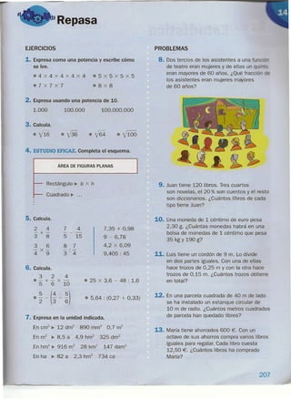 "Repasa
f
EJERCICIOS
1. Expresa como una potencia y escribe cómo
se lee.
.4X4X4X4X4 e5x5x5x5
e7x7x7 o8x8
2. Expresa usando una potencia de 10.
1.000 100.000 100.000.000
3. Calcula.
ef16 e-{36 eyf64 e Vl00
4. ESTUDIO EFICAZ. Completa el esquema.
ÁREA DE FIGURAS PLANAS
Rectángulo ~ b x h
Cuadrado •....
5. Calcula.
2 4
-+-
3 8
3 6
4
X
9
7 4
-- -
5 15
8 7
-'-
3'4
7,35 + 0,98
9 - 6,78
4,2 x 6,09
9,405: 45
6. Calcula.
3 2 4
o-+-x-
5 6 10
o ~ - (; - ~)
• 25 x 3,6 - 48 : 1,6
• 5,64 : (0,27 + 0,33)
7. Expresa en la unidad indicada.
En crrr' •. 12 drrf 890 rnrrf 0,7 m2
En m2 •. 8,5 a 4,9 hm2 325 drrr'
En hm2
•. 916 m2
28 km2
147 darrr'
En ha •. 82 a 2,3 hrrr' 734 ea
PROBLEMAS
8. Dos tercios de los asistentes a una fu
de teatro eran mujeres y de ellas un quí -
eran mayores de 60 años. ¿Qué fracción E
los asistentes eran mujeres mayores
de 60 años?
9. Juan tiene 120 libros. Tres cuartos
son novelas, el 20 % son cuentos yel resto
son diccionarios. ¿Cuántos libros de cada
tipo tiene Juan?
10. Una moneda de 1céntimo de euro pesa
2,30 g. ¿Cuántas monedas habrá en una
bolsa de monedas de 1céntimo que pesa
35 kg Y 190 g?
11. Luis tiene un cordón de 9 m. Lo divide
en dos partes iguales. Con una de ellas
hace trozos de 0,25 m y con la otra hace
trozos de 0,15 m. ¿Cuántos trozos obtiene
en total?
12. En una parcela cuadrada de 40 m de lado
se ha instalado un estanque circular de
10 m de radio. ¿Cuántos metros cuadrados
de parcela han quedado libres?
13. María tiene ahorrados 600 €. Con un
octavo de sus ahorros compra varios libros
iguales para regalar. Cada libro cuesta
12,50 €. ¿Cuántos libros ha comprado
María?
207
 