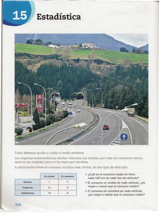 -
Estadística
Todos debemos ayudar a cuidar el medio ambiente.
Las empresas automovilísticas diseñan vehículos con motores que cada vez consumen menos,
tanto en las ciudades como en los viajes por carretera.
A continuación tienes el consumo, en litros cada 100km, de tres tipos de vehículos:
En ciudad En carretera
Turismo 7 5
Furgoneta 11 9
1--.
Todoterreno 10 8
• ¿Cuál es el consumo medio en litros
cada 100 km de cada tipo de vehículo?
• El consumo en ciudad de cada vehículo, ¿es
mayor o menor que el consumo medio?
• El consumo en carretera de cada vehículo,
¿es mayor o menor que el consumo medio?
208
 