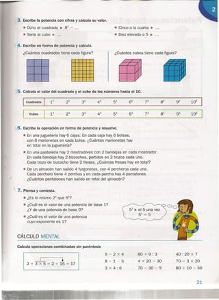 3. Escribe la potencia con cifras y calcula su valor.
e Ocho al cuadrado • 82 = ...
e Siete al cubo ~ ...
4. Escribe en forma de potencia y calcula.
¿Cuántos cuadrados tiene cada figura?
e Cinco a la cuarta ~ .
e Diez elevado a 5 ~ .
¿Cuántos cubos tiene cada figura?
/ / /
/ / /
V
1/
V
V
5. Calcula el valor del cuadrado y el cubo de los números hasta el 10.
1
Cuadrados 12 22 32 42 52 62 72 82 92 102
-1 Cubos 13 23 33 43 53 63 73 83 93 103
)
X 7. Piensa y contesta.
e ¿Es lo mismo 25
que 52?
• ¿Cuál es el valor de una potencia de base 1?
¿Y de una potencia de base O?
• ¿Cuál es el valor de una potencia
cuyo exponente es 1?
CÁLCULO MENTAL
Calcula operaciones combinadas sin paréntesis
I ~ • I2 + 3 x 5 = 2 + 15 = 1~
)(6. Escribe la operación en forma de potencia y resuelve.
• En una juguetería hay 6 cajas. En cada caja hay 6 bolsas,
con 6 marionetas en cada bolsa. ¿Cuántas marionetas hay
en total en la juguetería?
• En una pastelería hay 2 mostradores con 2 bandejas en cada mostrador.
En cada bandeja hay 2 bizcochos, partidos en 2 trozos cada uno.
Cada trozo de bizcocho tiene·2 fresas. ¿Cuántas fresas hay en total?
e De un almacén han salido 4 furgonetas, con 4 percheros cada una.
Cada perchero tiene 4 perchas y en cada percha hay 4 pantalones.
¿Cuántos pantalones han salido en total del almacén?
51 ~ el 5 una vez
51 = 5
/ -
9-2x4
8-1-5
3 x 4: 6
80 + 9: 3
4 x 20 - 30
70 - 30 - 5
40: 20 x 7
70 - 3 x 20
80 + 10 - 50
21
 