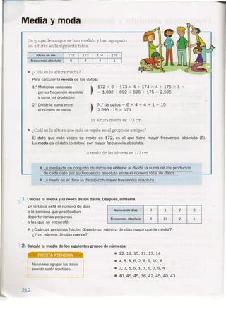 Media y moda
Un grupo de amigos se han medido y han agrupado
las alturas en la siguiente tabla.
174 175172 173Altura en cm
6Frecuencia absoluta 4 4 1
e ¿Cuál es la altura media?
Para calcular la media de los datos:
~ 172 x 6 + 173 x 4 + 174 x 4 + 175 x 1 =
, = 1.032 + 692 + 696 + 175 = 2.595
1.0 Multiplica cada dato
por su frecuencia absoluta
y suma los productos.
2.° Divide la suma entre
el número de datos.
~ N.o de datos = 6 + 4 + 4 + 1 = 15
, 2.595: 15 = 173
La altura media es 173 cm .
• ¿Cuál es la altura que más se repite en el grupo de amigos?
El dato que más veces se repite es 172, es el que tiene mayor frecuencia absoluta (6).
La moda es el dato (o datos) con mayor frecuencia absoluta.
La moda de las alturas es 172 cm.
e La media de un conjunto de datos se obtiene al dividir la suma de los productos
de cada dato por su frecuencia absoluta entre el numero o a e a os.
e, La moda es el dato (o datos) con mayor frecuencia absoluta.
~ 1. Calcula la media y la moda de los datos. Después, contesta.
En la tabla está el número de días
a la semana que practicaban
deporte varias personas
a las que se encuestó.
e ¿Cuántas personas hacían deporte un número de días mayor que la media?
¿Y un número de días menor?
Número de días O 1 2 3
Frecuencia absoluta 4 13 2 1
.2. Calcula la media de los siguientes grupos de números.
PRESTA ATENCiÓN
e 12,19,15,11,13,14
e 4,8,8,~,2,8,9,10,8
..
e 2,2,1,5,1,3,5,2,5,4
e 40,45,45,36,42,45,40,43
J
No olvides agrupar los datos
cuando estén repetidos.
212
 