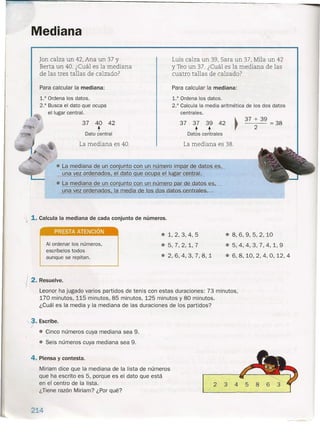 Mediana
Jan calza un 42, Ana un 37 y
Berta un 40. ¿Cuál es la mediana
de las tres tallas de calzado?
Para calcular la mediana:
1.° Ordena los datos.
2.° Busca el dato que ocupa
el lugar central.
Luis calza un 39, Sara un 37, Mila un 42
y Tea un 37. ¿Cuál es la mediana de las
cuatro tallas de calzado?
Para calcular la mediana:
1.° Ordena los datos.
2.° Calcula la media aritmética de los dos datos
centrales.
37 37 39 42
t tDatos centrales
37 + 39
::::38
2
37 40 42
t
Dato central
La mediana es 40.
/
La mediana es 38.
• La mediana d§. ~n conjunto ~ un rWJJ1.eroimpar de datos eSL
una vez ordenados el dato ue ocu a el lugar central.
• La mediana de un conjunto con Ul) número par.de datos es,
una vez ordenados la . de.tos dos.datos centrales
'j 1. Calcula la mediana de cada conjunto de números.
PRESTA ATENCiÓN
Al ordenar los números,
escríbelos todos
aunque se repitan.
• 1,2,3,4,5 .8,6,9,5,2,10
.5,7,2,1,7 .5,4,4,3,7,4,1,9
.2,6,4,3,7,8,1 .6,8,10,2,4,0,12,4
I 2. Resuelve.
Leonor ha jugado varios partidos de tenis con estas duraciones: 73 minutos,
170 minutos, 115 minutos, 85 minutos, 125 minutos y 80 minutos.
¿Cuál es la media y la mediana de las duraciones de los partidos?
"Y. Escribe .
• Cinco números cuya mediana sea 9 .
• Seis números cuya mediana sea 9.
4. Piensa y contesta.
Miriam dice que la mediana de la lista de números
que ha escrito es 5, porque es el dato que está
en el centro de la lista.
¿Tiene razón Miriam? ¿Por qué?
214
234
 