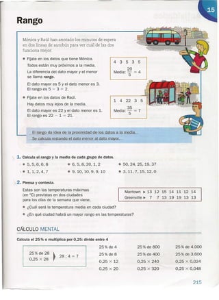 Rango
Mónica y Raúl han anotado los minutos de espera
en dos líneas de autobús para ver cuál de las dos
funciona mejor.
• FÍjate en los datos que tiene Mónica.
Todos están muy próximos a la media.
La diferencia del dato mayor y el menor
se llama rango.
El dato mayor es 5 y el dato menor es 3.
El rango es 5 - 3 = 2.
• FÍjate en los datos de Raúl.
Hay datos muy lejos de la media.
El dato mayor es 22 y el dato menor es 1.
El rango es 22 - 1 = 21.
. ~I rango da idea de la proximidad de los datos a la media .•
_Se calcula re_s.tan<ID-edato_menor al dato.mayor; __
1. Calcula el rango y la media de cada grupo de datos .
i • 5,5,6,6,8
').. 1,1,2,4,7
.6,5,8,20,1,2
.9,10,10,9,9,10
4 3 535
20
Media: 5 = 4
1 4 22 3 5
35
Media: 5 = 7
2. Piensa y contesta.
Estas son las temperaturas máximas
(en "C) previstas en dos ciudades
para los días de la semana que viene.
• ¿Cuál será la temperatura media en cada ciudad?
• ¿En qué ciudad habrá un mayor rango en las temperaturas?
CÁLCULO MENTAL
• 50,24,25,19,37
.3,11,7,15,12,0
Mantown ~ 13 12 15 14 11 12 14
Greenville ~ 7 7 13 19 19 13 13
Calcula el 25 % o multiplica por 0,25: divide entre 4
25% de 4
25% de 28 ~
28: 4 = 7
0,25 x 28
25% de 8
25% de 800
25% de 400
0,25 x 240
0,25 x 320
25% de 4.000
25% de 3.600
0,25 x 0,024
0,25 x 0,048
0,25 x 12
0,25 x 20
215
 