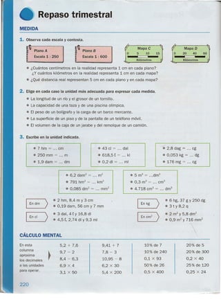 Repaso trimestral
MEDIDA
1. Observa cada escala y contesta.
) Plano A
Escala 1 : 250
,) Plano B
Escala 1: 600
Mapa e
5 10 15; ; ;
Kilómetros
• ¿Cuántos centímetros en la realidad representa 1 cm en cada plano?
¿Y cuántos kilómetros en la realidad representa 1cm en cada mapa?
• ¿Qué distancia real representan 5 cm en cada plano y en cada mapa?
2. Elige en cada caso la unidad más adecuada para expresar cada medida.
• La.longitud de un río y el grosor de un tornillo.
• La capacidad de una taza y de una piscina olímpica.
• El peso de un bolígrafo y la carga de un barco mercante.
• La superficie de un piso y de la pantalla de un teléfono móvil.
• El volumen de la caja de un jarabe y del remolque de un camión.
3. Escribe en la unidad indicada.
• 7 hm = ... cm
.250 mm = m
• 1,9 dam = dm
• 43 cl = ... dal
• 618,5 t = :.. kl
.0,2 di = ... mi
• 5 m3
= ...drn"
• 0,3 m3
= ... cm"
• 4.718 cm" = ... dm
3
• 6,2 darrf = m2
• 791 hrrr' = km
2
• 0,085 drn? = ... rnm?
Mapa D
20 40 60, ; ;
Kilómetros
-. 2,8 dag = cg
• 0,053 kg = dg
• 176 mg = cg
En dm
>
• 2 hm, 8,4 m y 3 cm
• 0,19 dam, 56 cm y 7 mm
I En el
>
• 3 dal, 4 t Y 16,8 di
• 4,5 t, 2,74 di Y 9,3 mi
En kg >
I En cm
2
>
CÁLCULO MENTAL
• 6 hg, 37 g Y 250 dg
• 3 t Y 8,2 q
• 2 m2
y 5,8 drrr'
• 0,9 m2
y 716 mm?
En esta
columna
aproxima ~
los decimales ra las unidades
para operar.
9,41 + 7 10% de 7 20% de 5
7,8 - 3 10% de 240 20% de 300
10,95 - 8 0,1 X 93 0,2 X 40
6,2 X 30 50% de 26 25% de 120
5,4 X 200 0,5 X 400 0,25 X 24
5,2 + 7,6
9,7 - 2
8,4 - 6,3
6,9 X 4
3,1 X 50
220
-- -- ~-_•..-
 
