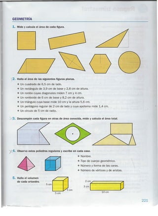 GEOMETRíA
1. Mide y calcula el área de cada figura.
2. Halla el área de las siguientes figuras planas.
• Un cuadrado de 6,5 cm de lado.
• Un rectángulo de 3,9 cm de base y 2,8 cm de altura.
• Un rombo cuyas diagonales miden 7 cm y 4 cm.
• Un romboide de 6 cm de base y 8,2 cm de altura.
• Un triángulo cuya base mide 10 cm y la altúra 5,6 cm.
• Un pentágono regular de 2 cm de lado y cuya apotema mide 1,4 cm.
• Un círculo de 5 cm de radio .
../3. Descompón cada figura en otras de área conocida, mide y calcula el área total.
y4. Observa estos poliedros regulares y escribe en cada caso.
• Nombre.
• Tipo de cuerpo geométrico.
• Número y forma de las caras.
• Número de vértices y de aristas.
5. Halla el volumen
de cada ortoedro.
5cmf=?1
LUcm5cm
221
 