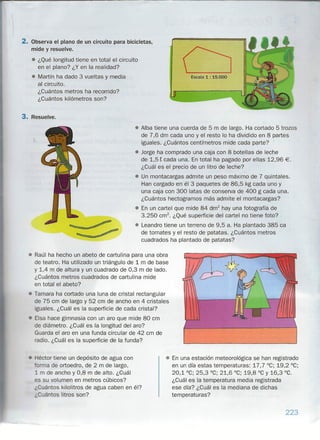 2. Observa el plano de un circuito para bicicletas,
mide y resuelve .
• ¿Qué longitud tiene en total el circuito
en el plano? ¿Y en la realidad?
• Martín ha dado 3 vueltas y media
al circuito.
¿Cuántos metros ha recorrido?
¿Cuántos kilómetros son?
3. Resuelve.
Escala1 : 15.000
• Alba tiene una cuerda de 5 m de largo. Ha cortado 5 trozos
de 7,6 dm cada uno y el resto lo ha dividido en 8 partes
iguales. ¿Cuántos centímetros mide cada parte?
• Jorge ha comprado una caja con 8 botellas de leche
de 1,5 t cada una. En total ha pagado por ellas 12,96 €.
¿Cuál es el precio de un litro de leche?
• Un montacargas admite un peso máximo de 7 quintales.
Han cargado en él 3 paquetes de 86,5 kg cada uno y
una caja con 300 latas de conserva de 400 g cada una.
¿Cuántos hectogramos más admite el montacargas?
• En un cartel que mide 84 dm
2
hay una fotografía de
3.250 cm". ¿Qué superficie del cartel no tiene foto?
• Leandro tiene un terreno de 9,5 a. Ha plantado 385 ca
de tomates y el resto de patatas. ¿Cuántos metros
cuadrados ha plantado de patatas?
Héctor tiene un depósito de agua con
arma de ortoedro, de 2 m de largo,
1 m de ancho y 0,8 m de alto. ¿Cuál
es su volumen en metros cúbicos?
¿Cuántos kilolitros de agua caben en él?
¿Cuántos litros son?
• Raúl ha hecho un abeto de cartulina para una obra
de teatro. Ha utilizado un triángulo de 1 m de base
y 1,4 m de altura y un cuadrado de 0,3 m de lado.
¿Cuántos metros cuadrados de cartulina mide
en total el abeto?
• Tamara ha cortado una luna de cristal rectangular
de 75 cm de largo y 52 cm de ancho en 4 cristales
iguales. ¿Cuál es la superficie de cada cristal?
Eisa hace gimnasia con un aro que mide 80 cm
de diámetro. ¿Cuál es la longitud del aro?
Guarda el aro en una funda circular de 42 cm de
radio. ¿Cuál es la superficie de la funda?
• En una estación meteorológica se han registrado
en un día estas temperaturas: 17,7 °C; 19,2 °C;
20,1 °C; 25,3 °C; 21,6 °C; 19,8 °C y 16,3 °C.
¿Cuál es la temperatura media registrada
ese día? ¿Cuál es la mediana de dichas
temperaturas?
223
 