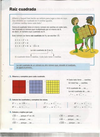 Raíz cuadrad-a
Alberto y Raquel han hecho un tablero para jugar a tres en raya.
Han dividido un cuadrado en 9.casillas iguales.
¿Cuántas casillas tiene cada lado?
Como el cuadrado tiene el mismo número de casillas en cada lado,
han buscado el número que multiplicado por sí mismo da 9,
es decir, el número cuyo cuadrado es 9.
Este número se llama raíz cuad;ada de 9 y se escribe V9.
lXl=12
=1
2 x 2 = 22
= 4
3 x 3 = 32
= 9 ~ V9 = 3
La raíz cuadrada de 9 es 3.
• I ~
El cuadrado tiene 9 casillas. Cada lado tiene 3 casillas.
J
K.,1. Observa y completa para cada cuadrado.
)
La raíz cuadrada de un número es otro número que, elevado al cuadrado,
es igual al primero.
52= ~m= .
92= ~C= .
¡3. Calcula y explica por qué.
V16 = porque 42
es 16.
Vi = porque es .
V64 = porque es .
24
X2. Calcula los cuadrados y completa las raíces.
72
= ~ r.= .
102
= ~ r.= .
• Cada lado tiene ... casillas.
En total hay ... casillas .
•••
• El cuadrado de ... es .
La raíz cuadrada de es ...
•.. 2 = ... ~ r.= .
82
= ~ r.= .
112
= ~ r.= .
V36 = porque es .
V49 = porque es .
v'100 = porque es .
 