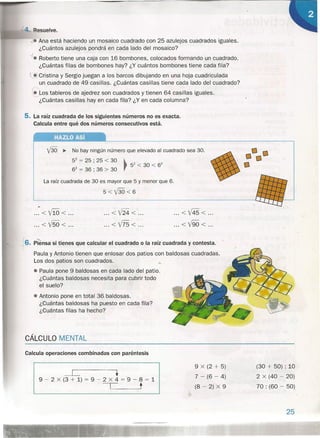 esuelve.
• Ana está haciendo un mosaico cuadrado con 25 azulejos cuadrados iguales.
¿Cuántos azulejos pondrá en cada lado del mosaico?
--f. Roberto tiene una caja con 16 bombones, colocados formando un cuadrado.
¿Cuántas filas de bombones hay? ¿Y cuántos bombones tiene cada fila?
~Cristina y Sergio juegan a los barcos dibujando en una hoja cuadriculada
un cuadrado de 49 casillas. ¿Cuántas casillas tiene cada lado del cuadrado?
r
~os tableros de ajedrez son cuadrados y tienen 64 casillas iguales.
¿Cuántas casillas hay en cada fila? ¿Y en cada columna?
5. La raíz cuadrada de los siguientes números no es exacta.
Calcula entre qué dos números consecutivos está.
HAZLO Así
V30 ~ No hay ningún número que elevado al cuadrado sea 30.
52= 25 ; 25 < 30
62= 36 ; 36 > 30
La raíz cuadrada de 30 es mayor que 5 y menor que 6.
5<V30<6
•.
...<110< .
...<V50< .
... <V24< .
...<V75< .
... <V45< .
... <V90< .
_6. piensa si tienes que calcular el cuadrado o la raíz cuadrada y contesta.
Paula y Antonio tienen que enlosar dos patios con baldosas cuadradas.
Los dos patios son cuadrados. ><
• Paula pone 9 baldosas en cada lado del patio.
¿Cuántas baldosas necesita para cubrir todo
el suelo?
• Antonio pone en total 36 baldosas.
¿Cuántas baldosas ha puesto en cada fila?
¿Cuántas filas ha hecho?
CÁLCULO MENTAL
Calcula operaciones combinadas con paréntesis
~ .9 - 2 x (3 + 1) = 9 - 2 x 4 = '9 - 8 = 1
-c t
9 x (2 + 5)
7 - (6 - 4)
(8 - 2) x 9
(30 + 50) : 10
2 x (40 - 20)
70 : (60 - 50)
25
 