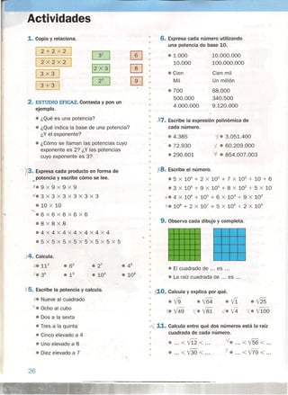 Actividades
1. Copia y relaciona.
2+2+2
2X2X2
3x3
3+3
2. ESTUDIO EFICAZ. Contesta y pon un
ejemplo.
• ¿Qué es una potencia?
• ¿Qué indica la base de una potencia?
¿Y el exponente?
• ¿Cómo se llaman las potencias cuyo
exponente es 2,? ¿Y las potencias
cuyo exponente es 3?
. X3. Expresa cada producto en forma de
_potencia y escribe cómo se lee.
K.9 x 9 x 9 x 9
~. 3 x 3 x 3 x 3 x 3 x 3
.10 x 10
<,
.6X6X6x6x6
• 8x8x8
.4x4X4X4X4X4X4
.5 x 5 x 5 xs x 5 'x 5 x 5 x 5
X4. Calcula.
xe 112
X.36
x 5. Escribe la potencia y calcula.
-. Nueve al cuadrado
~. Ocho al cubo
• Dos a la sexta
• Tres a la quinta
• Cinco elevado a 4
• Uno elevado a 8
• Diez elevado a 7
26
• 6. Expresa cada número utilizando
• una potencia de base 10.
0 • 1.000 10.000.000
0
10.000 100.000.000
• Cien Cien mil
0 Mil Un millón
.700 68.000
•
• 500.000 340.500
• 4.000,000 9.120.000
•
• Escribe la expresión polinómica de
cada número.
• • 3.051.400.4.385
•
• .72.930 .' • 60.209.000
• .290.601 '1- • 854.007.003
•
•
'f8. Escribe el número .
• 5 X 10
4
+ 2 X 10
3
+ 7 X 10
2
+ 10 + 6
• 3 X 10
5
+ 9 X 10
4
+ 8 X 10
2
+ 5 x 10
.¡. 4 X 106
+ 105
+ 6 X 103
+ 9 X 102
'J-o 108
+ 2 X 107
+ 5 X 106
+ 2 X 105
•
•
•
•
•
• 9. Observa cada dibujo y completa .
•
•
•
•
•
•
•
•
• El cuadrado de ... es .
• La raíz cuadrada de es ...
•
•
~o. Calcula y explica por qué .
• '19 .V64 oVi
~ V49 )(. V8i -L. V4
•
.{ 11. Calcula entre qué dos números está la raíz
• cuadrada de cada número.
•
•... <V12< .
• ,.. <V30< .
'1.•... <1/56< .
X •... <V70< .•
•
 