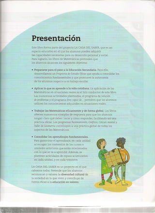 Presentación
Este libro forma parte del proyecto LACASADELSABER,que es un
espacio educativo en el que los alumnos pueden adquirir
las capacidades necesarias para su desarrollo personal y social.
Para lograrlo, los libros de Matemáticas pretenden que
los alumnos alcancen los siguientes objetivos:
• Prepararse para el paso a la Educación Secundaria. Para ello,
desarrollamos un Programa de EstudioEficaz que ayuda a consolidar los
conocimientos fundamentales y que promueve la autonomía
de los alumnos respecto a su trabajo escolar.
• Aplicar lo que se aprende a la vida cotidiana. La aplicación de las
Matemáticas en situaciones reales es el hilo conductor de este libro.
Las numerosas actividades planteadas, el programa de Solución
de problemasy el programa Erescapaz de... permiten que los alumnos
utilicen los conocimientos adquiridos en situaciones reales.
• Trabajar las Matemáticas eficazmente y de forma global. Los libros
ofrecen numerosos ejemplos de respuesta para que los alumnos
tengan claro qué deben hacer y cómo responder, facilitando así una
práctica eficaz. Los programas Razonamiento, Gráficos, Cálculomental y
Tallerde Geometría contribuyen a una práctica global de todos los
aspectos de las Matemáticas.
• Consolidar los aprendizajes fundamentales.
Para garantizar el aprendizaje, en cada unidad
se recogen los contenidos de los cursos o
unidades anteriores que están relacionados
con lo que se va a aprender. Además, se
plantean actividades de repaso acumulativo
en cada unidad, y en cada trimestre.
LACASADELSABERes un proyecto en el que
cabemos todos. Pretende que los alumnos
reconozcan y valoren la diversidad cultural de
la sociedad en la que viven y contribuye de
forma eficaz a la educación en valores.
 
