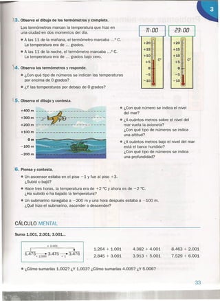 • ¿Con qué número se indica el nivel
del mar?
• ¿A cuántos metros sobre el nivel del
mar vuela la avioneta?
¿Con qué tipo de números se indica
una altitud?
• ¿A cuántos metros bajo el nivel del mar
está el barco hundido?
¿Con qué tipo de números se indica
una profundidad?
. 3..Observa el dibujo de los termómetros y completa.
Los termómetros marcan la temperatura que hizo en
una ciudad en dos momentos del día.
• A las 11 de la mañana, el termómetro marcaba ... 0 C.
La temperatura era de ... grados.
• A las 11 de la noche, el termómetro marcaba ... o C.
La temperatura era de ... grados bajo cero.
4. Observa los termómetros y responde.
• ¿Con qué tipo de números se indican las temperaturas
por encima de O grados?
• ¿Y las temperaturas por debajo de O grados?
5. Observa el dibujo y contesta.
+400 m ----:~--------- ----
+300 m --:--~--------- ----
+200 m -------------------- ----
+100 m
-200m
77. "O 23: 00II·U
r---- r----
+20 +20
+15 +15
+10 +10
+5
eo
+5
eo
O O
-5 -5
-10 -10
6. Piensa y contesta.
• Un ascensor estaba en el piso -1 y fue al piso +3.
¿Subió o bajó?
• Hace tres horas, la temperatura era de +2 "C y ahora es de -2 °C.
¿Ha subido o ha bajado la temperatura?
• Un submarino navegaba a -200 m y una hora después estaba a -100 m.
¿Qué hizo el submarino, ascender o descender?
CÁLCULO MENTAL
Suma 1.001, 2.001, 3.001 ...
+ 2.001
1.264 + 1.001
2.845 + 3.001
~ ::::::::oL
1.475~3.475~3.476
+ 2.000 + 1
4.382 + 4.001
3.913 + 5.001
8.463 + 2.001
7.529 + 6.001
• ¿Cómo sumarías 1.002? ¿Y 1.003? ¿Cómo sumarías 4.005? ¿Y 5.006?
33
 