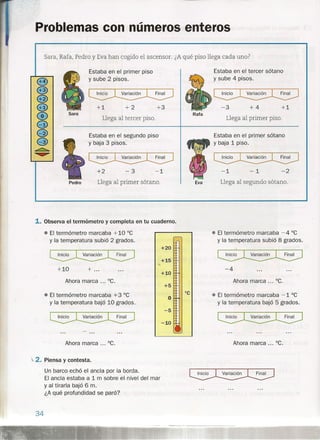 Problemas con números enteros
Estaba en el primer piso
y sube 2 pisos.
+3
Estaba en el segundo piso
y baja 3 pisos.
Estaba en el tercer sótano
y sube 4 pisos.
Sara, Rafa, Pedro y Eva han cogido el ascensor. ¿A qué piso llega cada uno?
+1 +2
Sara
Llega al tercer piso.
+2 -3
Llega al primer sótano.
-1
Pedro
1. Observa el termómetro y completa en tu cuaderno.
• El termómetro marcaba +10 De
y la temperatura subió 2 grados.
+10 + ...
Ahora marca ... De.
• El termómetro marcaba +3 De
y la temperatura bajó 10 grados.
+20
+15
lo<
+10
+5
°C
O
-5
-10
-3 +4 +1
Rata
Llega al primer piso.
Ahora marca ... De.
~2. Piensa y contesta.
Un barco echó el ancla por la borda.
El ancla estaba a 1 m sobre el, nivel del mar
y al tirarla bajó 6 m.
¿A qué profundidad se paró?
34
Estaba en el primer sótano
y baja 1 piso.
-1 -1 -2
Eva Llega al segundo sótano.
• El termómetro marcaba -4 De
y la temperatura subió 8 grados.
-4
Ahora marca ... De.
• El termómetro marcaba -1 De
y la temperatura bajó 5 grados.
Ahora marca ... De.
 