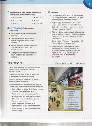 10. Representa en unos ejes de coordenadas
cartesianas los siguientes puntos.
A ~ (+3, -4)
B ~ (-1, -3)
C ~ (O, +2)
o ~ (+2, +4)
E~(-3,O)
F ~ (-2, +4)
• 112. Resuelve.
•
• • 'Un submarino está a 250 m bajo el nivel
• del mar y desciende 100 m más. ¿A qué
• profundidad se encuentra ahora?
•
• • Miguel llega al portal de su casa y baja
un piso para dejar la bici en el trastero.
Después, sube 5 pisos para ir a su casa.
¿En qué piso vive Miguel?
x. Alberto yJaime están jugando a las cartas.
Alberto tenía +5 puntos y en la última baza
ha sacado - 7 puntos. ¿Cuántos puntos
tiene ahora?
Jaime tenía -2 puntos y ha sacado +10
puntos. ¿Cuántos tiene ahora?
X. Emilio sacó del congelador un caldo
que estaba a 2 grados bajo cero y
lo puso a calentar. Quiere que el caldo
llegue a +40 °C. ¿Cuántos grados
tiene que subir la temperatura
del caldo?
11. ESTUDIO EFICAZ. Completa las
oraciones.
• Los números enteros pueden ser
positivos, ... o ...
• En la recta entera, los números
enteros negativos están todos
situados ...
• De dos números enteros, el menor
es el situado más a la ... en
la recta entera.
• La segunda coordenada cartesiana
de un punto del eje horizontal es
siempre ...
ERES CAPAZ DE...
•
•
•
•
•
•
•
•
•
•
•
•
•
•
•
•
•
•
Comprender un directorio
En un gran almacén, las personas suben
y bajan varios pisos para visitar las
distintas plantas.
En los directorios se indica la planta en
la que se encuentra cada sección.
Fijate en que se ha suprimido el signo +
de los números positivos .
• Averigua cuántos pisos tiene que subir o
bajar cada una de las siguientes personas:
- Ana está en la planta de señoras y quiere
comprar una raqueta de tenis.
- Pablo está en la planta de caballeros
y quiere mirar los equipos de música.
- Eisa está en la planta baja y quiere
tomarse un refresco.
- David ha dejado el coche en el
aparcamiento y va a hacer la compra.
- Luisa está en la planta de niños y va a
mirar los rnps.
Directorio
5 Cafetería
4 Deportes
3 Niños y jóvenes
2 Caballeros
1 Señoras
O Complementos
-1 Supermercado
-2 Imagen y sonido
-3 Aparcamiento
41
 