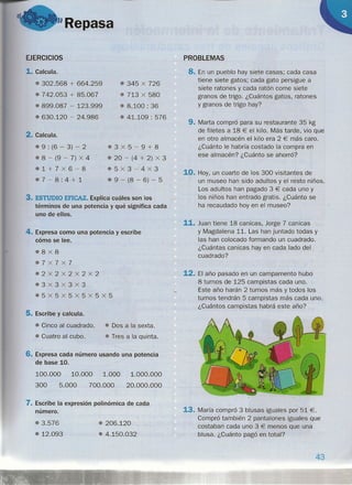 "Repasa
EJERCICIOS
1. Calcula.
• 302.568 + 664.259
• 742.053 + 85.067
o» 899.087 - 123.999
• 630.120 - 24.986
• 345 x 726
• 713 x 580
.8.100: 36
• 41.109 : 576
2. Calcula.
@ 9 : (6 - 3) - 2
.8 - (9 - 7) x 4
o1+7X6-8
$7-8:4+1
03X5-9+8
• 20 - (4 + 2) X 3
e5x3-4x3
• 9 - (8 - 6) - 5
3. ESTUDIO EFICAZ. Explica cuáles son los
términos de una potencia y qué significa cada
uno de ellos.
4. Expresa como una potencia y escribe
cómo se lee.
e8x8
37X7x7
e2X2X2X2x2
o3x3x3x3
&5X5X5X5x5X5
5. Escribe y calcula.
• Cinco al cuadrado. •• Dos a la sexta .:
• Cuatro al cubo. • Tres a la quinta.
6. Expresa cada número usando una potencia
de base 10.
100.000 10.000 1.000
300 5.000 700.000
1.000.000
20.000.000
7. Escribe la expresión polinómica de cada
número.
11 3.576
11 12.093
11 206.120
• 4.150.032
PROBLEMAS
8. En un pueblo hay siete casas; cada casa
tiene siete gatos; cada gato persigue a
siete ratones y cada ratón come siete
granos de trigo. ¿Cuántos gatos, ratones
y granos de trigo hay?
9. Marta compró para su restaurante 35 kg
de filetes a 18 € el kilo. Más tarde, vio que
en otro almacén el kilo era 2 € más caro.
¿Cuánto le habría costado la compra en
ese almacén? ¿Cuánto se ahorró?
10. Hoy, un cuarto de los 300 visitantes de
un museo han sido adultos y el resto niños.
Los adultos han pagado 3 € cada uno y
los niños han entrado gratis. ¿Cuánto se
ha recaudado hoy en el museo?
11. Juan tiene 18 canicas, Jorge 7 canicas
y Magdalena 11. Las han juntado todas y
las han colocado formando un cuadrado.
¿Cuántas canicas hay en cada lado del
cuadrado?
12. El año pasado en un campamento hubo
8 turnos de 125 campistas cada uno.
Este año harán 2 turnos más y todos los
turnos tendrán 5 campistas más cada uno.
¿Cuántos campistas habrá este año?
13. María compró 3 blusas iguales por 51 €.
Compró también 2 pantalones iguales que
costaban cada uno 3 € menos que una
blusa. ¿Cuánto pagó en total?
43
 