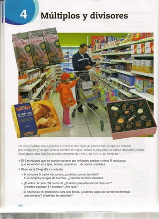 Múltiplos y divisores
En los supermercados puedes encontrar dos tipos de productos: los que se venden
por unidades y los que solo se venden en cajas, bolsas o paquetes de varias unidades juntas.
Estos productos solo los puedes comprar de 2 en 2, de 3 en 3, de 10 en 10...
• Di 5 productos que se suelan comprar por unidades sueltas y otros 5 productos
que se vendan en cajas, bolsas, paquetes ... de varias unidades .
• Observa la fotografía y contesta.
- Si compras 5 packs de zumos, ¿cuántos zumos tendrás?
y si compras 8 cajas de burritos, ¿cuántos burritos tendrás?
- ¿Puedes comprar 20 burritos? ¿Cuántos paquetes de burritos son?
¿Puedes comprar 17 burritos,? ¿Por qué?
- Si necesitas 50 bombones para una fiesta, ¿cuántas cajas de bombones tendrás
que comprar? ¿Cuántos te sobrarán?
46
 