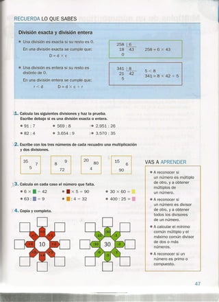 RECUERDA LO QUE SABES
División exacta y división entera
• Una división es exacta si su resto es O.
En una división exacta se cumple que:
D=dxc
258 ~
18 43 258 = 6 x 43
O
341 ~ 5<8
21 42
341 '= 8 x 42 + 5
5
• Una división es entera si su resto es
distinto de O.
En una división entera se cumple que:
r<d D=dXc+r
){l.. Calcula las siguientes divisiones y haz la prueba.
Escribe debajo si es una división exacta o entera.
.91: 7
.82: 4
• 569 : 8
• 3.654: 9
':{. 2.951: 26
X. 3.570: 35
X2. Escribe con los tres números de cada recuadro una multiplicación
y dos divisiones.
~~
~~
+~
~
X3. Calcula en cada caso el número que falta.
.' 6 X • = 42 •• X 5 = 90
• 63 : • = 9 •• : 4 = 32
'/..4. Copia y completa.
• 30 X 60 =
• 400: 25 =.
VAS A APRENDER
• A reconocer si
un número es múltiplo
de otro, y a obtener
múltiplos de
un número .
• A reconocer si
un número es divisor
de otro, ya obtener
todos los divisores
de un número.
• A calcular el mínimo
común múltiplo y el
máximo común divisor
de dos o más
números.
• A reconocer si un
número es primo o
compuesto.
47
 